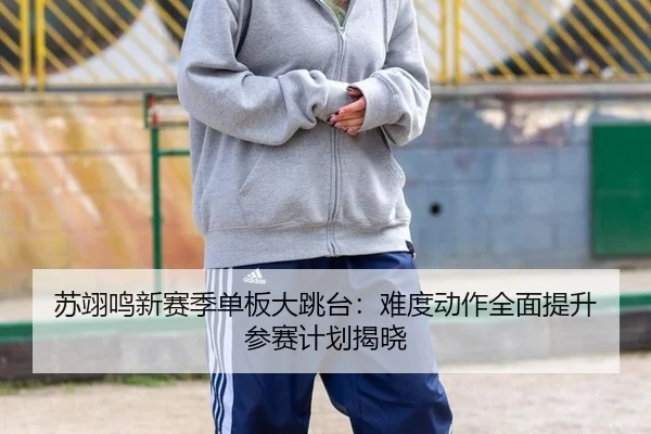 苏翊鸣新赛季单板大跳台：难度动作全面提升 参赛计划揭晓