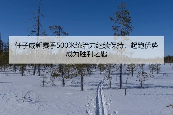 任子威新赛季500米统治力继续保持，起跑优势成为胜利之匙