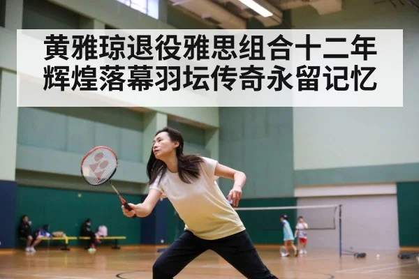黄雅琼退役雅思组合十二年辉煌落幕羽坛传奇永留记忆