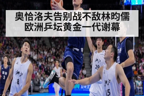 奥恰洛夫告别战不敌林昀儒欧洲乒坛黄金一代谢幕