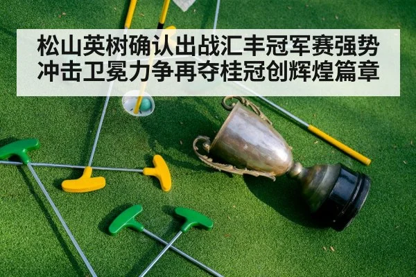 松山英树确认出战汇丰冠军赛强势冲击卫冕力争再夺桂冠创辉煌篇章