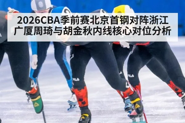 2026CBA季前赛北京首钢对阵浙江广厦周琦与胡金秋内线核心对位分析
